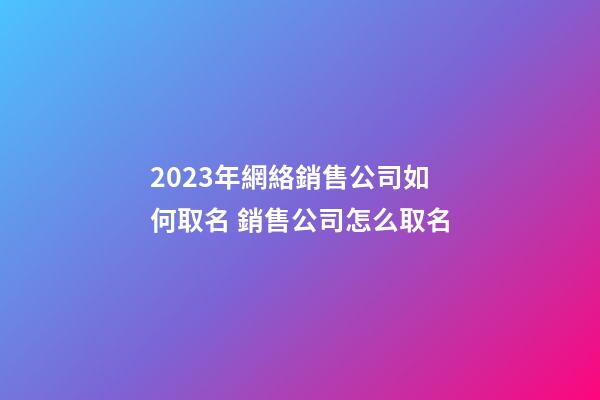2023年網絡銷售公司如何取名 銷售公司怎么取名-第1張-公司起名-玄機派